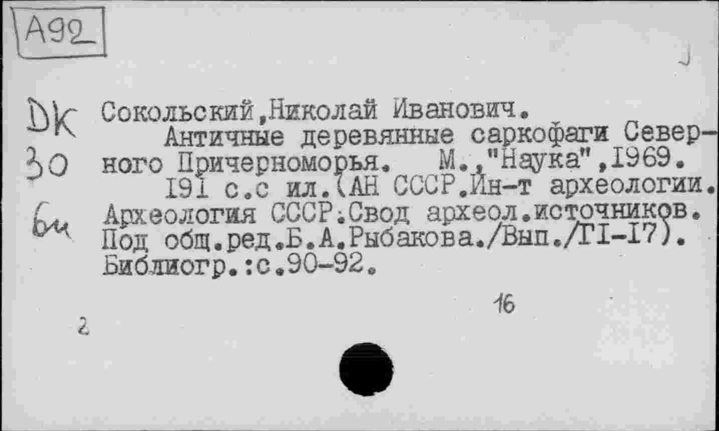 ﻿Ш2_
__-—I
J
hlr Сокольский,Николай Иванович.
Античные деревянные саркофаги Север ного Причерноморья. М. .’’Наука" ,1969.
191 с.с ил ДАН СССР.Ин-т археологии
Д Археология СССР;Свод археол.источников.
Под общ.ред.Б.А.Рыбакова./Вып./Г1-17).
Библиогр.:с.90-92.